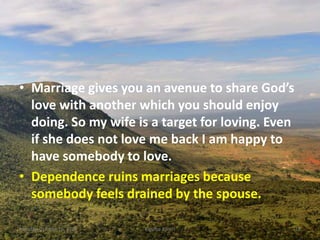 • Marriage gives you an avenue to share God’s
love with another which you should enjoy
doing. So my wife is a target for loving. Even
if she does not love me back I am happy to
have somebody to love.
• Dependence ruins marriages because
somebody feels drained by the spouse.
Monday, October 15, 2018 Kigume Karuri 18
 