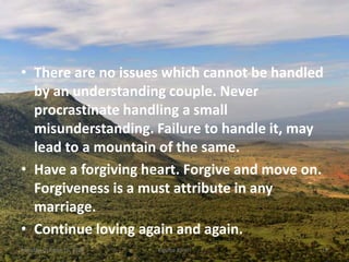 • There are no issues which cannot be handled
by an understanding couple. Never
procrastinate handling a small
misunderstanding. Failure to handle it, may
lead to a mountain of the same.
• Have a forgiving heart. Forgive and move on.
Forgiveness is a must attribute in any
marriage.
• Continue loving again and again.
Monday, October 15, 2018 Kigume Karuri 19
 