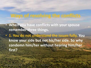 Ways of resolving the conflicts
• When you have conflicts with your spouse
remember three things.
• 1. You do not understand the issues fully. You
know your side but not his/her side. So why
condemn him/her without hearing him/her
first?
Monday, October 15, 2018 Kigume Karuri 6
 