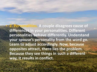 • 2. Personalities. A couple disagrees cause of
differences in your personalities. Different
personalities behave differently. Understand
your spouse’s personality from the word go.
Learn to adjust accordingly. Now, because
opposites attract, there lies the problem.
Because they see things in such a different
way, it results in conflict.
Monday, October 15, 2018 Kigume Karuri 9
 