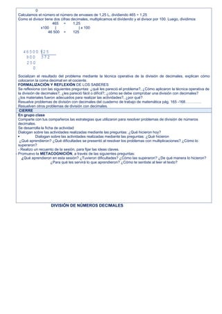 0
Calculamos el número el número de envases de 1,25 L, dividiendo 465 ÷ 1,25
Como el divisor tiene dos cifras decimales, multiplicamos el dividendo y el divisor por 100. Luego, dividimos
465 ÷ 1,25
x100 | | x 100
46 500 ÷ 125
Socializan el resultado del problema mediante la técnica operativa de la división de decimales, explican cómo
colocaron la coma decimal en el cociente.
FORMALIZACIÓN Y REFLEXIÓN DE LOS SABERES
Se reflexiona con las siguientes preguntas: ¿qué les pareció el problema?, ¿Cómo aplicaron la técnica operativa de
la división de decimales?, ¿les pareció fácil o difícil?; ¿cómo se debe comprobar una división con decimales?
¿los materiales fueron adecuados para realizar las actividades?, ¿por qué?
Resuelve problemas de división con decimales del cuaderno de trabajo de matemática pág. 165 -168………….
Resuelven otros problemas de división con decimales.
CIERRE
En grupo clase
Comparte con tus compañeros las estrategias que utilizaron para resolver problemas de división de números
decimales.
Se desarrolla la ficha de actividad
Dialogan sobre las actividades realizadas mediante las preguntas: ¿Qué hicieron hoy?
 Dialogan sobre las actividades realizadas mediante las preguntas: ¿Qué hicieron
¿Qué aprendieron? ¿Qué dificultades se presentó al resolver los problemas con multiplicaciones? ¿Cómo lo
superaron?
- Realizo un recuento de la sesión, para fijar las ideas claves.
- Promuevo la METACOGNICIÓN, a través de las siguientes preguntas:
¿Qué aprendieron en esta sesión? ¿Tuvieron dificultades? ¿Cómo las superaron? ¿De qué manera lo hicieron?
¿Para qué les servirá lo que aprendieron? ¿Cómo te sentiste al leer el texto?
DIVISIÓN DE NÚMEROS DECIMALES
 