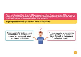 12
3
8
Renzo vende zapatillas. Él tenía 500 pares de zapatillas de cuero, vendió 300 y guardó el
resto en el almacén. Además, en el almacén, tiene 150 pares de zapatillas de lona. En
total, ¿cuántos pares de zapatillas hay en el almacén?
Primero, calcular cuántos pares
quedaron de la venta; luego,
agregar la cantidad de pares
que hay en el almacén.
Primero, calcular la cantidad de
pares que hay en el almacén;
luego, agregar la cantidad de
pares que vendió.
Elige el procedimiento que permite hallar la respuesta.
 