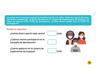 19
Un grupo de 42 vecinos organizó la desinfección de sus calles. Cada uno aportó 30 soles.
Del dinero recolectado, se gastó 710 soles en la compra de implementos de limpieza y el
resto, se reservó como fondo de emergencia. ¿Cuánto dinero quedó para el fondo de
emergencia?
Escribe tus respuestas.
¿Cuánto dinero aportó cada vecino?
¿Cuántos vecinos participaron en la
campaña de desinfección?
¿Cuánto gastaron en la compra de
implementos de limpieza?
soles
soles
 
