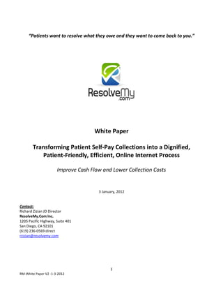 “Patients want to resolve what they owe and they want to come back to you.”




                                     White Paper

       Transforming Patient Self-Pay Collections into a Dignified,
          Patient-Friendly, Efficient, Online Internet Process

                      Improve Cash Flow and Lower Collection Costs


                                      3 January, 2012


Contact:
Richard Zizian JD Director
ResolveMy.Com Inc.
1205 Pacific Highway, Suite 401
San Diego, CA 92101
(619) 236-0569 direct
rzizian@resolvemy.com




                                            1
RM-White Paper V2 -1-3-2012
 