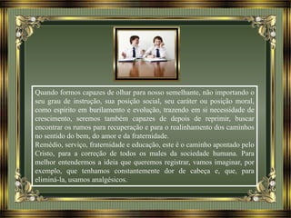 Quando formos capazes de olhar para nosso semelhante, não importando o
seu grau de instrução, sua posição social, seu caráter ou posição moral,
como espírito em burilamento e evolução, trazendo em si necessidade de
crescimento, seremos também capazes de depois de reprimir, buscar
encontrar os rumos para recuperação e para o realinhamento dos caminhos
no sentido do bem, do amor e da fraternidade.
Remédio, serviço, fraternidade e educação, este é o caminho apontado pelo
Cristo, para a correção de todos os males da sociedade humana. Para
melhor entendermos a ideia que queremos registrar, vamos imaginar, por
exemplo, que tenhamos constantemente dor de cabeça e, que, para
eliminá-la, usamos analgésicos.
 