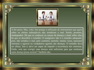 A dor passa. Mas, volta. Isto porque a utilização de instrumentos que agem
sobre os efeitos indesejáveis não erradicam o mal. Sendo, portanto,
inadequados. Há que se conhecer as causas da doença e atuar sobre elas;
há que se descobrir o remédio. O analgésico não é o remédio adequado,
pois, não erradica o mal, pelo contrário, permite, muitas vezes, mascarar
sintomas e agravar os verdadeiros agentes das doenças. O remédio deve
ser eficaz. Isto é, deve ser capaz de impedir a recorrência dos sintomas.
Então, será que corrigir uma doença será suficiente para que nenhuma
outra doença possa ocorrer? Também não.
 