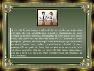 A correção de uma doença, a aplicação de um remédio, por mais eficaz
que seja, não será suficiente para impedir o aparecimento de novas
doenças ou de novos sintomas, provenientes de outras causas que, muitas
vezes, não apareciam nas situações anteriores. O aumento da nossa
percepção , portanto, nos mostra que temos não só que agir reativamente
ou corretivamente, mas também preventivamente. Servindo, tendo a
predisposição de ajudar de forma fraterna, com amor no coração. Mas,
sobretudo, educando, para que os valores do bem sejam interiorizados,
para que a luz se faça, e para que todos os males possam ser erradicados de
nossa sociedade.
 