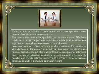Assim, a ação preventiva é também necessária para que esses males
possam não mais incidir em nossas vidas.
Essa estória nos mostra isto que falei com bastante clareza. Não basta
condenar. É preciso proporcionar e facilitar a mudança de cenários, com
experiências depuradoras, com serviço e com educação.
Só o amor constrói, redime, edifica, e produz a evolução dos cenários da
vida do homem. Enquanto o amor não se fizer sentir nas atitudes das
pessoas, fazendo com que elas se desprendam de seus próprios interesses,
para valorizar os interesses coletivos e sociais; enquanto o homem não
perceber que em sua natureza divina reside o próprio Criador de todas as
coisas, concitando-o a observar a obra da Criação;
 