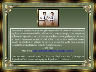 Enquanto o homem se mantiver prisioneiro de seus próprios sentimentos
egoístas, achando que não lhe cabe mudar o mundo em que vive; enquanto
o homem aguardar que os outros resolvam seus problemas sociais,
permanecendo como mero expectador das cenas da vida cotidiana, nosso
mundo se manterá no estágio de provas e expiações, onde haverá muito
sofrimento, muita lágrima, e muito ranger de dentes.
Muita Paz!
Meu Blog: http://espiritual-espiritual.blogspot.com.br
Com estudos comentados de O Livro dos Espíritos e de O Evangelho
Segundo o Espiritismo. Nova página: Espiritismo com humor.
 