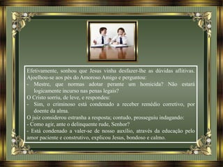 Efetivamente, sonhou que Jesus vinha desfazer-lhe as dúvidas aflitivas.
Ajoelhou-se aos pés do Amoroso Amigo e perguntou:
- Mestre, que normas adotar perante um homicida? Não estará
logicamente incurso nas penas legais?
O Cristo sorriu, de leve, e respondeu:
- Sim, o criminoso está condenado a receber remédio corretivo, por
doente da alma.
O juiz considerou estranha a resposta; contudo, prosseguiu indagando:
- Como agir, ante o delinquente rude, Senhor?
- Está condenado a valer-se de nosso auxílio, através da educação pelo
amor paciente e construtivo, explicou Jesus, bondoso e calmo.
 