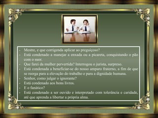- Mestre, e que corrigenda aplicar ao preguiçoso?
- Está condenado a manejar a enxada ou a picareta, conquistando o pão
com o suor.
- Que farei da mulher pervertida? Interrogou o jurista, surpreso.
- Está condenada a beneficiar-se do nosso amparo fraterno, a fim de que
se reerga para a elevação do trabalho e para a dignidade humana.
- Senhor, como julgar o ignorante?
- Está condenado aos bons livros.
- E o fanático?
- Está condenado a ser ouvido e interpretado com tolerância e caridade,
até que aprenda a libertar a própria alma.
 