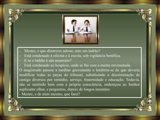- Mestre, e que diretrizes adotar, ante um ladrão?
- Está condenado à oficina e à escola, sob vigilância benéfica.
- E se o ladrão é um assassino?
- Está condenado ao hospício, onde se lhe cure a mente envenenada.
O magistrado passou a meditar gravemente e lembrou-se de que deveria
modificar todas as peças do tribunal, substituindo a discriminação de
castigo diversos por remédio, serviço, fraternidade e educação. Todavia,
não se sentindo bem com a própria consciência, endereçou ao Senhor
suplicante olhar, e perguntou, depois de longos instantes:
- Mestre, e de mim mesmo, que farei?
 