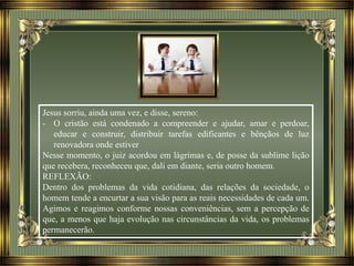 Jesus sorriu, ainda uma vez, e disse, sereno:
- O cristão está condenado a compreender e ajudar, amar e perdoar,
educar e construir, distribuir tarefas edificantes e bênçãos de luz
renovadora onde estiver
Nesse momento, o juiz acordou em lágrimas e, de posse da sublime lição
que recebera, reconheceu que, dali em diante, seria outro homem.
REFLEXÃO:
Dentro dos problemas da vida cotidiana, das relações da sociedade, o
homem tende a encurtar a sua visão para as reais necessidades de cada um.
Agimos e reagimos conforme nossas conveniências, sem a percepção de
que, a menos que haja evolução nas circunstâncias da vida, os problemas
permanecerão.
 