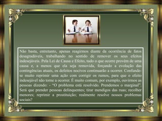 Não basta, entretanto, apenas reagirmos diante da ocorrência de fatos
desagradáveis, trabalhando no sentido de remover os seus efeitos
indesejáveis. Pela Lei de Causa e Efeito, tudo o que ocorre provém de uma
causa e, a menos que ela seja removida, forçando a evolução das
contingências atuais, os defeitos nocivos continuarão a ocorrer. Confunde-
se muito reprimir uma ação com corrigir os rumos, para que o efeito
indesejável não torne a ocorrer. É muito comum, por exemplo, ouvirmos as
pessoas dizendo: - “O problema está resolvido. Prendemos o marginal”.
Será que prender pessoas delinquentes; tirar mendigos das ruas; recolher
menores; reprimir a prostituição; realmente resolve nossos problemas
sociais?
 