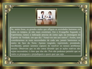 Se, assim fosse, os grandes males que afligem as sociedades humanas em
todos os tempos, já não mais existiriam. Em o Evangelho Segundo o
Espiritismo, temos a indicação precisa de como agir, na mensagem do
Espírito de Verdade, em que diz: “Amai-vos uns aos outros”. Assim, sem
considerarmos as reais necessidades de cada um, jamais baniremos os
males da face da Terra. Apenas reagindo, reprimindo, prendendo,
recolhendo, jamais seremos capazes de resolver os nossos problemas
sociais. Observem que eu não estou dizendo que as ações reativas não
sejam necessárias; é claro que elas são. Pois não podemos permitir que os
males se propaguem e prejudiquem a quem quer que seja.
 
