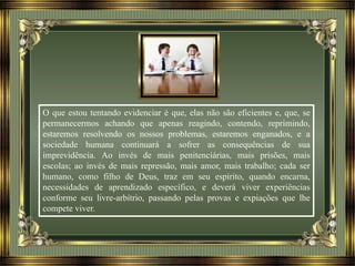 O que estou tentando evidenciar é que, elas não são eficientes e, que, se
permanecermos achando que apenas reagindo, contendo, reprimindo,
estaremos resolvendo os nossos problemas, estaremos enganados, e a
sociedade humana continuará a sofrer as consequências de sua
imprevidência. Ao invés de mais penitenciárias, mais prisões, mais
escolas; ao invés de mais repressão, mais amor, mais trabalho; cada ser
humano, como filho de Deus, traz em seu espírito, quando encarna,
necessidades de aprendizado específico, e deverá viver experiências
conforme seu livre-arbítrio, passando pelas provas e expiações que lhe
compete viver.
 