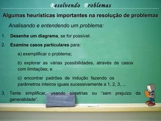 R esolvendo  P roblemas Algumas heurísticas importantes na resolução de problemas Analisando e entendendo um problema: 1.  Desenhe um diagrama , se for possível. 2.  Examine casos particulares  para:  a) exemplificar o problema; b) explorar as várias possibilidades, através de casos  com limitações; e c) encontrar padrões de indução fazendo os  parâmetros inteiros iguais sucessivamente a 1, 2, 3, ... 3. Tente simplificar, usando simetrias ou “sem prejuízo da generalidade”. 