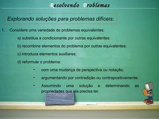 R esolvendo  P roblemas Explorando soluções para problemas difíceis: Considere uma variedade de problemas equivalentes: a) substitua a condicionante por outras equivalentes; b) recombine elementos do problema por outras equivalentes; c) introduza elementos auxiliares; d) reformule o problema:  com uma mudança de perspectiva ou notação; argumentando por contradição ou contrapositivamente; Assumindo uma solução e determinando as propriedades que ela precisa ter. 