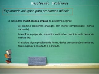 R esolvendo  P roblemas Explorando soluções para problemas difíceis: 3. Considere  modificações amplas  do problema original: a) examine problemas análogos com menor complexidade (menos  variáveis); b) explore o papel de uma única variável ou condicionante deixando  o resto fixo; c) explore algum problema de forma, dados ou conclusões similares;  tente explorar o resultado e o método. 