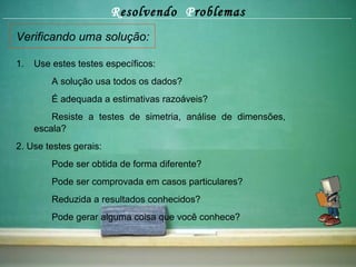 R esolvendo  P roblemas Verificando uma solução: Use estes testes específicos:  A solução usa todos os dados? É adequada a estimativas razoáveis? Resiste a testes de simetria, análise de dimensões,  escala? 2. Use testes gerais: Pode ser obtida de forma diferente? Pode ser comprovada em casos particulares? Reduzida a resultados conhecidos? Pode gerar alguma coisa que você conhece? 