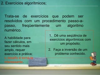 2. Exercícios algorítmicos; Trata-se de exercícios que podem ser resolvidos com um procedimento passo-a-passo, freqüentemente um algoritmo numérico. A habilidade para fazer cálculos, em seu sentido mais amplo, requer exercício e prática;  o desafio é torná-la interessante . Dê uma seqüência de exercícios algorítmicos com um propósito; Faça a inversão de um problema conhecido. 