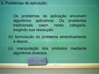 Os problemas de aplicação envolvem algoritmos aplicativos. Os problemas tradicionais caem nesta categoria, exigindo sua resolução:  formulação do problema simbolicamente e depois... manipulação dos símbolos mediante algoritmos diversos. 3. Problemas de aplicação; 