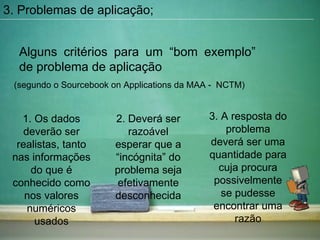 Alguns critérios para um “bom exemplo” de problema de aplicação  (segundo o Sourcebook on Applications da MAA -  NCTM) 3. Problemas de aplicação; 1. Os dados deverão ser realistas, tanto nas informações do que é conhecido como nos valores numéricos usados 2. Deverá ser razoável esperar que a “incógnita” do problema seja efetivamente desconhecida 3. A resposta do problema deverá ser uma quantidade para cuja procura possivelmente se pudesse encontrar uma razão 
