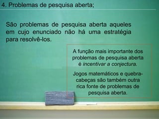 4. Problemas de pesquisa aberta; São problemas de pesquisa aberta aqueles em cujo enunciado não há uma estratégia para resolvê-los. A função mais importante dos problemas de pesquisa aberta é  incentivar a conjectura. Jogos matemáticos e quebra-cabeças são também outra rica fonte de problemas de pesquisa aberta. 