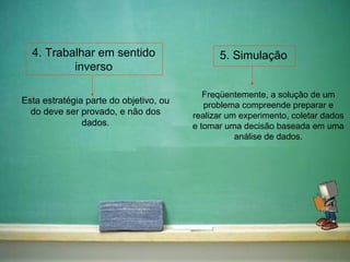 4. Trabalhar em sentido inverso 5. Simulação Esta estratégia parte do objetivo, ou do deve ser provado, e não dos dados. Freqüentemente, a solução de um problema compreende preparar e realizar um experimento, coletar dados e tomar uma decisão baseada em uma análise de dados. 
