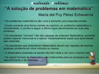 R esolvendo  P roblemas “ A solução de problemas em matemática” María del Puy Pérez Echeverría Os problemas matemáticos têm uma e somente uma resposta correta. Existe somente uma forma correta de resolver um problema matemático e, normalmente, o correto é seguir a última regra demonstrada em aula pelo professor. Os estudantes “normais” não são capazes de entender Matemática; somente podem esperar memorizá-la e aplicar mecanicamente aquilo que aprenderam sem entender.  Os estudantes que entenderam Matemática devem ser capazes de resolver qualquer problema em cinco minutos ou menos. A Matemática ensinada na escola não tem nada a ver com o mundo real. As regras formais da Matemática são irrelevantes para os processos de descobrimento e de invenção. 
