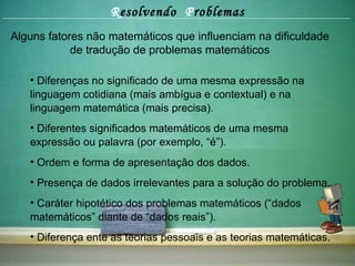 R esolvendo  P roblemas Alguns fatores não matemáticos que influenciam na dificuldade de tradução de problemas matemáticos Diferenças no significado de uma mesma expressão na linguagem cotidiana (mais ambígua e contextual) e na linguagem matemática (mais precisa). Diferentes significados matemáticos de uma mesma expressão ou palavra (por exemplo, “é”). Ordem e forma de apresentação dos dados. Presença de dados irrelevantes para a solução do problema. Caráter hipotético dos problemas matemáticos (“dados matemáticos” diante de “dados reais”). Diferença ente as teorias pessoais e as teorias matemáticas. 