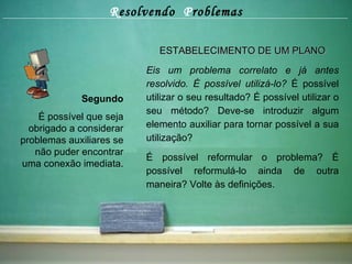 R esolvendo  P roblemas Segundo É possível que seja obrigado a considerar problemas auxiliares se não puder encontrar uma conexão imediata. ESTABELECIMENTO DE UM PLANO Eis um problema correlato e já antes resolvido.   É possível utilizá-lo?  É possível utilizar o seu resultado? É possível utilizar o seu método? Deve-se introduzir algum elemento auxiliar para tornar possível a sua utilização? É possível reformular o problema? É possível reformulá-lo ainda de outra maneira? Volte às definições. 