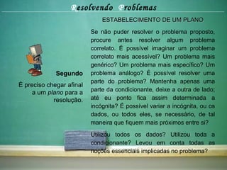 R esolvendo  P roblemas Segundo É preciso chegar afinal a um  plano  para a resolução. ESTABELECIMENTO DE UM PLANO Se não puder resolver o problema proposto, procure antes resolver algum problema correlato. É possível imaginar um problema correlato mais acessível? Um problema mais genérico? Um problema mais específico? Um problema análogo? É possível resolver uma parte do problema? Mantenha apenas uma parte da condicionante, deixe a outra de lado; até eu ponto fica assim determinada a incógnita? É possível variar a incógnita, ou os dados, ou todos eles, se necessário, de tal maneira que fiquem mais próximos entre si? Utilizou todos os dados? Utilizou toda a condicionante? Levou em conta todas as noções essenciais implicadas no problema? 