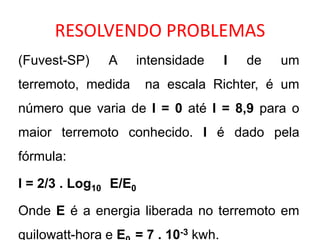 RESOLVENDO PROBLEMAS (Fuvest-SP) A intensidade I de um terremoto, medida  na escala Richter, é um número que varia de I = 0 até I = 8,9 para o maior terremoto conhecido. I é dado pela fórmula: I = 2/3 . Log10   E/E0 Onde E é a energia liberada no terremoto em quilowatt-hora e E0  = 7 . 10-3kwh. 