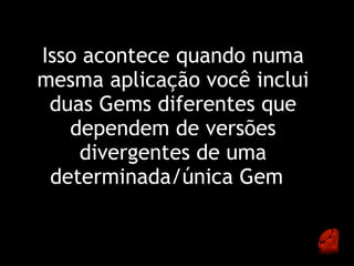 Isso acontece quando numa
mesma aplicação você inclui
 duas Gems diferentes que
   dependem de versões
    divergentes de uma
 determinada/única Gem  
 