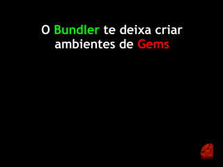 O Bundler te deixa criar
  ambientes de Gems
 