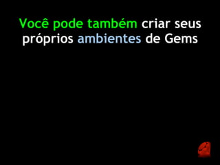 Você pode também criar seus
próprios ambientes de Gems
 