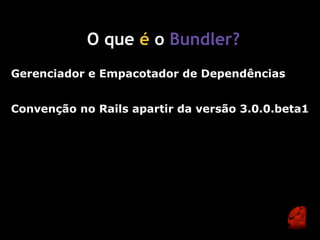 O que é o Bundler?
Gerenciador e Empacotador de Dependências


Convenção no Rails apartir da versão 3.0.0.beta1
 