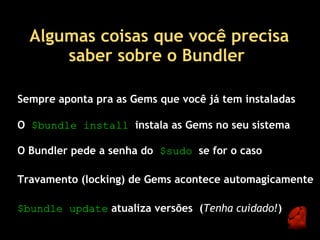 Algumas coisas que você precisa
      saber sobre o Bundler 

Sempre aponta pra as Gems que você já tem instaladas

O $bundle install  instala as Gems no seu sistema

O Bundler pede a senha do  $sudo  se for o caso

Travamento (locking) de Gems acontece automagicamente

$bundle update atualiza versões  (Tenha cuidado!)
 