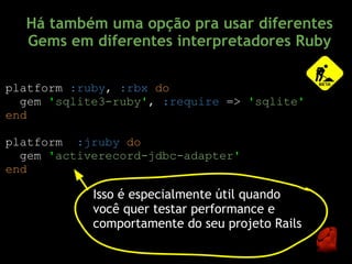 Há também uma opção pra usar diferentes
  Gems em diferentes interpretadores Ruby

platform :ruby, :rbx do
  gem 'sqlite3-ruby', :require => 'sqlite'
end

platform :jruby do
  gem 'activerecord-jdbc-adapter'
end

            Isso é especialmente útil quando
            você quer testar performance e
            comportamente do seu projeto Rails
 