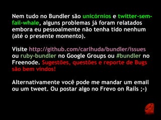 Nem tudo no Bundler são unicórnios e twitter-sem-
fail-whale, alguns problemas já foram relatados
embora eu pessoalmente não tenha tido nenhum
(até o presente momento).

Visite http://github.com/carlhuda/bundler/issues
ou ruby-bundler no Google Groups ou #bundler no
Freenode. Sugestões, questões e reporte de Bugs
são bem vindos!

Alternativamente você pode me mandar um email
ou um tweet. Ou postar algo no Frevo on Rails ;-)
 