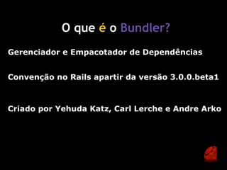 O que é o Bundler?
Gerenciador e Empacotador de Dependências


Convenção no Rails apartir da versão 3.0.0.beta1



Criado por Yehuda Katz, Carl Lerche e Andre Arko
 