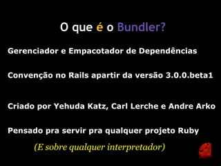 O que é o Bundler?
Gerenciador e Empacotador de Dependências


Convenção no Rails apartir da versão 3.0.0.beta1



Criado por Yehuda Katz, Carl Lerche e Andre Arko


Pensado pra servir pra qualquer projeto Ruby

      (E sobre qualquer interpretador)
 