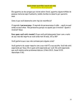 RESOLVENDO QUESTÕES CHAVES NA VIDA
Celso do Rosário Brasil Gonçalves

Ele aguentou as dez pragas que vieram sobre faraó, aguentou alguns milhões de
pessoas imaturas espiritualmente, bebês chorões no deserto por quarenta
anos
Como é que você desenvolve este tipo de resistência?
O segredo é perseverança. O segredo de perseverança é visão -- aquilo no qual
estão os seus olhos. "Ele perseverou porque via aquele que é invisível." Quem é
invisível? Deus.
Para quem você está vivendo? O que você está planejando fazer com o resto
de sua vida não importa se você ainda tem 10 anos, 20 ou 50?
Você gostaria que a sua vida contasse para alguma coisa?
Você gostaria de causar impacto com a sua vida? É a sua escolha. Você não está
esperando por Deus. Ele é quem está esperando por você. Ele está esperando
que você resolva estes problemas básicos. (1 Reis 18.21; Josué 14.15;
Apocalipse 3.16).

10

 