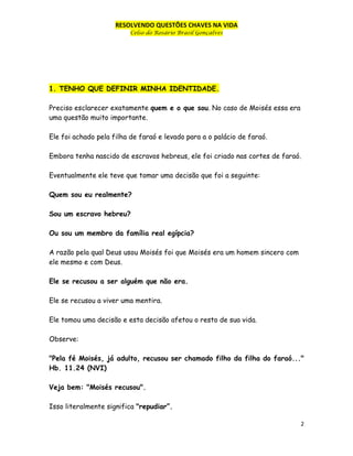 RESOLVENDO QUESTÕES CHAVES NA VIDA
Celso do Rosário Brasil Gonçalves

1. TENHO QUE DEFINIR MINHA IDENTIDADE.
Preciso esclarecer exatamente quem e o que sou. No caso de Moisés essa era
uma questão muito importante.
Ele foi achado pela filha de faraó e levado para a o palácio de faraó.
Embora tenha nascido de escravos hebreus, ele foi criado nas cortes de faraó.
Eventualmente ele teve que tomar uma decisão que foi a seguinte:
Quem sou eu realmente?
Sou um escravo hebreu?
Ou sou um membro da família real egípcia?
A razão pela qual Deus usou Moisés foi que Moisés era um homem sincero com
ele mesmo e com Deus.
Ele se recusou a ser alguém que não era.
Ele se recusou a viver uma mentira.
Ele tomou uma decisão e esta decisão afetou o resto de sua vida.
Observe:
"Pela fé Moisés, já adulto, recusou ser chamado filho da filha do faraó..."
Hb. 11.24 (NVI)
Veja bem: "Moisés recusou".
Isso literalmente significa "repudiar”.
2

 