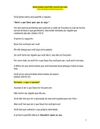 RESOLVENDO QUESTÕES CHAVES NA VIDA
Celso do Rosário Brasil Gonçalves

Você pensa sobre uma questão e repudia.
"Serei o que Deus quer que eu seja."
Um dos maiores problemas que explicam a razão do fracasso na vida de muitos
servos de Deus é que geralmente, eles estão tentando ser alguém que
realmente não são. (Salmo 131.1)
O ponto é o seguinte:
Deus fez você para ser você.
Ele não deseja que você seja outra pessoa.
Se você tenta ser alguém que você não é, isso não vai funcionar.
Por outro lado, se você for o que Deus fez você para ser, você será vitorioso.
A Bíblia diz que antes mesmo que você nascesse Deus planejou todos os seus
dias.
Você já era uma entidade antes mesmo de nascer.
(Salmo 139:15-17).
Portanto, o que é sucesso?
Sucesso é ser o que Deus me fez para ser.
Não tentar ser alguém que não sou.
Você não tem que ter a aprovação de uma outra pessoa para ser feliz.
Mas você tem que ser o que Deus fez você para ser.
Você tem que conhecer a sua própria identidade.
A primeira questão básica é: Descobrir quem eu sou.
3

 