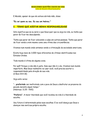 RESOLVENDO QUESTÕES CHAVES NA VIDA
Celso do Rosário Brasil Gonçalves

E Moisés, apesar do que ele estava abrindo mão, disse:
"Eu sei quem eu sou. Eu sou um hebreu."
2. TENHO QUE ACEITAR MINHA RESPONSABILIDADE
Isto significa que se eu serei o que Deus quer que eu seja na vida, eu tenho que
parar de ficar me desculpando.
Tenho que parar de ficar colocando a culpa em outras pessoas. Tenho que parar
de ficar vendo a mim mesmo como uma vítima das circunstâncias.
Vivemos num mundo onde estamos vendo a vitimização da sociedade americana.
Existe hoje mais de 3.000 tipos diferentes de vítimas identificadas nos
Estados Unidos.
Todo mundo é vítima de alguma coisa.
Por quê? Porque a vida não é justa. Isso aqui não é o céu. Vivemos num mundo
imperfeito. Mas Deus realmente vai usar você, você precisa aceitar a
responsabilidade pela direção de sua vida.
(I Reis 19.9-18)
Veja este verso:
“... preferindo ser maltratado com o povo de Deus a desfrutar os prazeres do
pecado durante algum tempo."
(Hebreus. 11.25 - NVI)
"Preferiu". A maior liberdade que você recebeu na vida é a liberdade de
escolha.
Seu futuro é determinado pelas suas escolhas. E se você deseja que Deus o
abençoe isso será sua própria escolha.

4

 