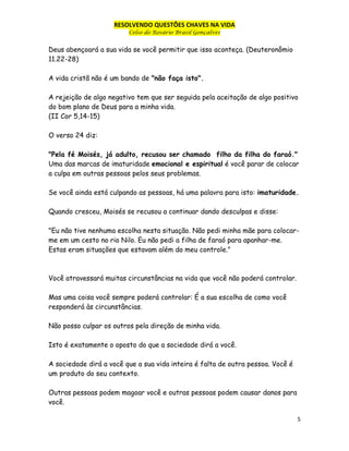 RESOLVENDO QUESTÕES CHAVES NA VIDA
Celso do Rosário Brasil Gonçalves

Deus abençoará a sua vida se você permitir que isso aconteça. (Deuteronômio
11.22-28)
A vida cristã não é um bando de "não faça isto".
A rejeição de algo negativo tem que ser seguida pela aceitação de algo positivo
do bom plano de Deus para a minha vida.
(II Cor 5,14-15)
O verso 24 diz:
"Pela fé Moisés, já adulto, recusou ser chamado filho da filha do faraó."
Uma das marcas de imaturidade emocional e espiritual é você parar de colocar
a culpa em outras pessoas pelos seus problemas.
Se você ainda está culpando as pessoas, há uma palavra para isto: imaturidade.
Quando cresceu, Moisés se recusou a continuar dando desculpas e disse:
"Eu não tive nenhuma escolha nesta situação. Não pedi minha mãe para colocarme em um cesto no rio Nilo. Eu não pedi a filha de faraó para apanhar-me.
Estas eram situações que estavam além do meu controle."

Você atravessará muitas circunstâncias na vida que você não poderá controlar.
Mas uma coisa você sempre poderá controlar: É a sua escolha de como você
responderá às circunstâncias.
Não posso culpar os outros pela direção de minha vida.
Isto é exatamente o oposto do que a sociedade dirá a você.
A sociedade dirá a você que a sua vida inteira é falta de outra pessoa. Você é
um produto do seu contexto.
Outras pessoas podem magoar você e outras pessoas podem causar danos para
você.
5

 