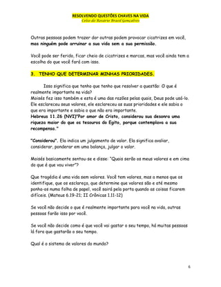 RESOLVENDO QUESTÕES CHAVES NA VIDA
Celso do Rosário Brasil Gonçalves

Outras pessoas podem trazer dor outras podem provocar cicatrizes em você,
mas ninguém pode arruinar a sua vida sem a sua permissão.
Você pode ser ferido, ficar cheio de cicatrizes e marcas, mas você ainda tem a
escolha do que você fará com isso.
3. TENHO QUE DETERMINAR MINHAS PRIORIDADES.
Isso significa que tenho que tenho que resolver a questão: O que é
realmente importante na vida?
Moisés fez isso também e esta é uma das razões pelas quais, Deus pode usá-lo.
Ele esclareceu seus valores, ele esclareceu as suas prioridades e ele sabia o
que era importante e sabia o que não era importante.
Hebreus 11.26 (NVI)"Por amor de Cristo, considerou sua desonra uma
riqueza maior do que os tesouros do Egito, porque contemplava a sua
recompensa."
"Considerou". Ela indica um julgamento de valor. Ela significa avaliar,
considerar, ponderar em uma balança, julgar o valor.
Moisés basicamente sentou-se e disse: “Quais serão os meus valores e em cima
do que é que vou viver”?
Que tragédia é uma vida sem valores. Você tem valores, mas a menos que os
identifique, que os esclareça, que determine que valores são e até mesmo
ponha-os numa folha de papel, você sairá pela porta quando as coisas ficarem
difíceis. (Mateus 6.19-21; II Crônicas 1.11-12)
Se você não decide o que é realmente importante para você na vida, outras
pessoas farão isso por você.
Se você não decide como é que você vai gastar o seu tempo, há muitas pessoas
lá fora que gastarão o seu tempo.
Qual é o sistema de valores do mundo?

6

 