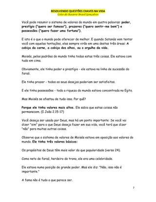 RESOLVENDO QUESTÕES CHAVES NA VIDA
Celso do Rosário Brasil Gonçalves

Você pode resumir o sistema de valores do mundo em quatro palavras: poder,
prestígio ("quero ser famoso"), prazeres ("quero sentir-me bem") e
possessões ("quero fazer uma fortuna").
E isto é o que o mundo pode oferecer de melhor. E quando Satanás vem tentar
você com aquelas tentações, elas sempre virão em uma destas três áreas: A
cobiça da carne, a cobiça dos olhos, ou o orgulho da vida.
Moisés, pelos padrões do mundo tinha todas estas três coisas. Ele estava com
tudo em cima.
Obviamente, ele tinha poder e prestígio - ele estava na linha de sucessão do
faraó.
Ele tinha prazer - todos os seus desejos poderiam ser satisfeitos.
E ele tinha possessões - toda a riqueza do mundo estava concentrada no Egito.
Mas Moisés se afastou de tudo isso. Por quê?
Porque ele tinha valores mais altos. Ele sabia que estas coisas não
permanecem. (I João 2.15-17)
Você deseja ser usado por Deus, mas há um ponto importante: Se você vai
dizer "sim" para o que Deus deseja fazer em sua vida, você terá que dizer
"não" para muitas outras coisas.
Observe que o sistema de valores de Moisés estava em oposição aos valores do
mundo. Ele tinha três valores básicos:
Os propósitos de Deus têm mais valor do que popularidade (verso 24).
Como neto de faraó, herdeiro do trono, ele era uma celebridade.
Ele estava numa posição de grande poder. Mas ele diz: "Não, isso não é
importante."
A fama não é tudo o que parece ser.
7

 